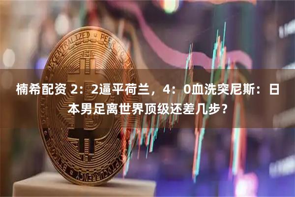 楠希配资 2：2逼平荷兰，4：0血洗突尼斯：日本男足离世界顶级还差几步？