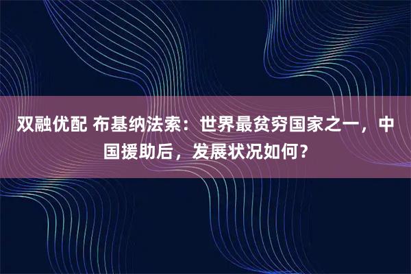 双融优配 布基纳法索：世界最贫穷国家之一，中国援助后，发展状况如何？