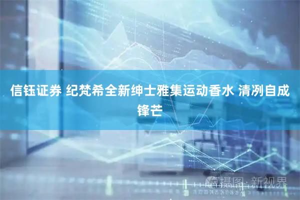信钰证券 纪梵希全新绅士雅集运动香水 清冽自成锋芒