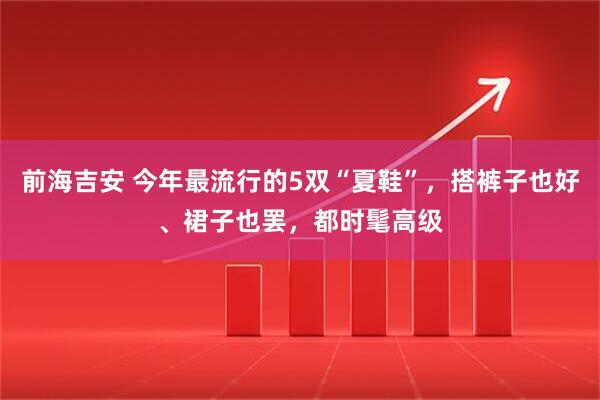 前海吉安 今年最流行的5双“夏鞋”，搭裤子也好、裙子也罢，都时髦高级