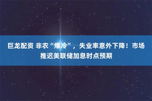 巨龙配资 非农“爆冷”,失业率意外下降!市场推迟美联储加息时点预期