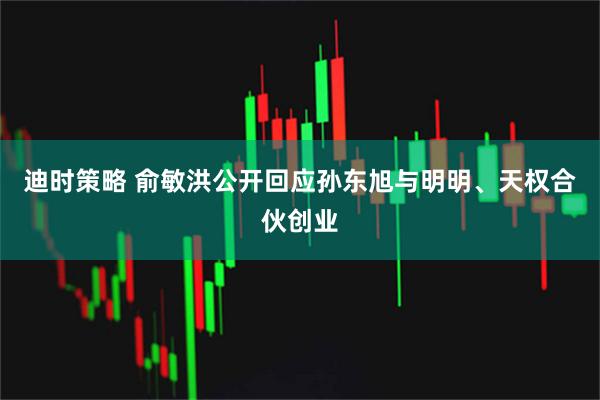迪时策略 俞敏洪公开回应孙东旭与明明、天权合伙创业