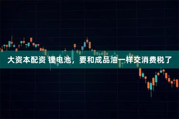 大资本配资 锂电池,要和成品油一样交消费税了