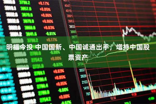 明福今投 中国国新、中国诚通出手,增持中国股票资产