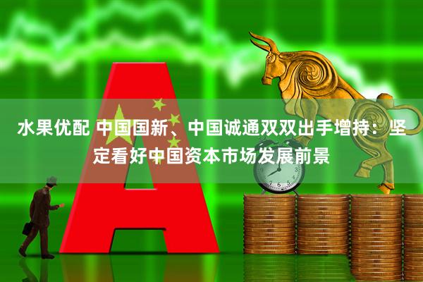 水果优配 中国国新、中国诚通双双出手增持：坚定看好中国资本市场发展前景