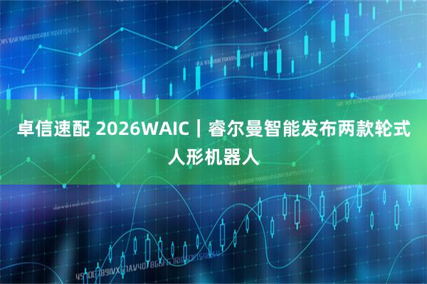 卓信速配 2026WAIC|睿尔曼智能发布两款轮式人形机器人
