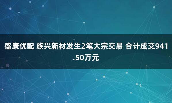 盛康优配 族兴新材发生2笔大宗交易 合计成交941.50万元