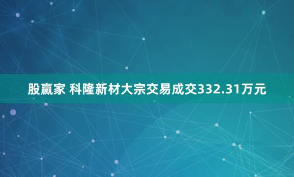 股赢家 科隆新材大宗交易成交332.31万元