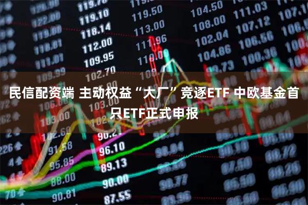 民信配资端 主动权益“大厂”竞逐ETF 中欧基金首只ETF正式申报