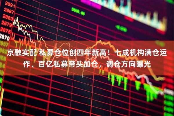 京融实配 私募仓位创四年新高!七成机构满仓运作、百亿私募带头加仓,调仓方向曝光