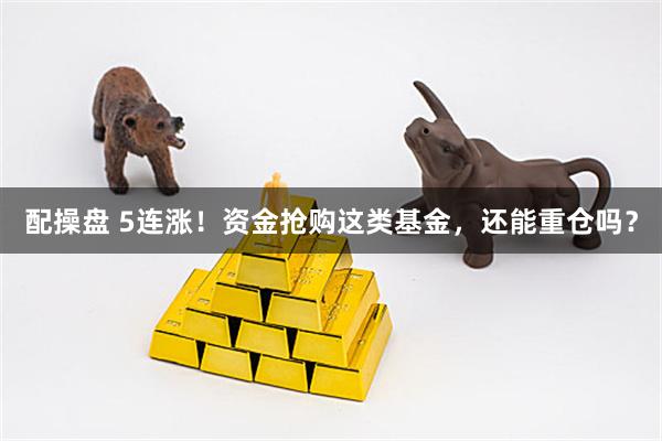 配操盘 5连涨！资金抢购这类基金，还能重仓吗？