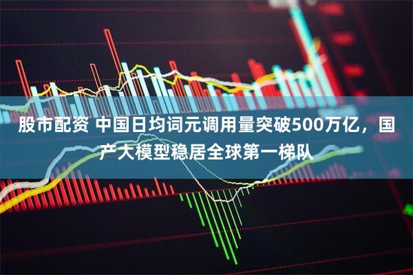 股市配资 中国日均词元调用量突破500万亿，国产大模型稳居全球第一梯队