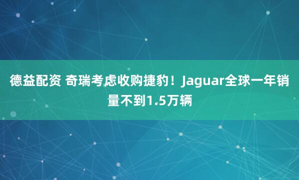德益配资 奇瑞考虑收购捷豹！Jaguar全球一年销量不到1.5万辆