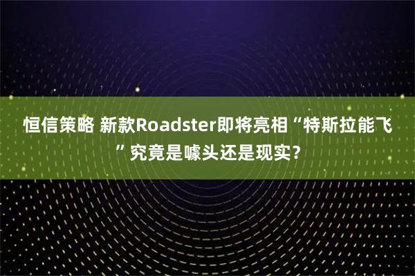 恒信策略 新款Roadster即将亮相“特斯拉能飞”究竟是噱头还是现实?